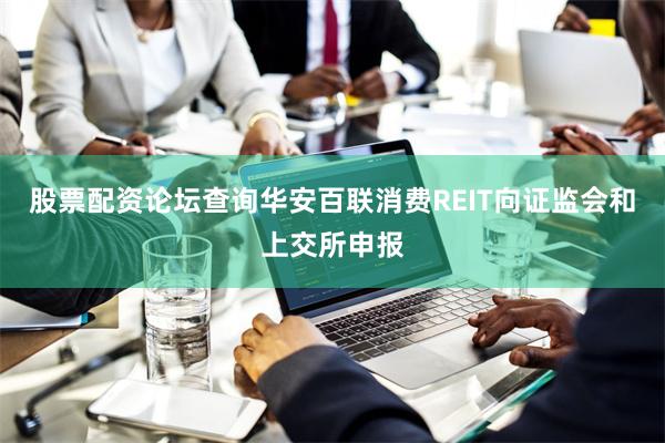 股票配资论坛查询华安百联消费REIT向证监会和上交所申报