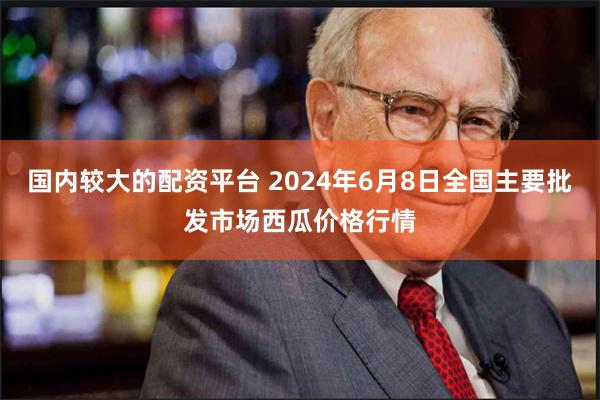 国内较大的配资平台 2024年6月8日全国主要批发市场西瓜价格行情