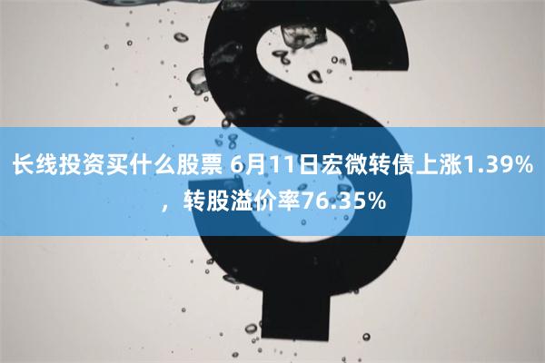 长线投资买什么股票 6月11日宏微转债上涨1.39%，转股溢价率76.35%