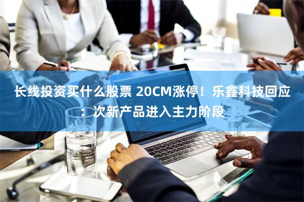 长线投资买什么股票 20CM涨停！乐鑫科技回应：次新产品进入主力阶段