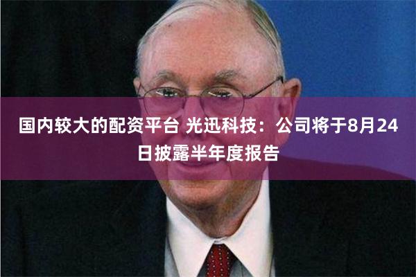 国内较大的配资平台 光迅科技：公司将于8月24日披露半年度报告