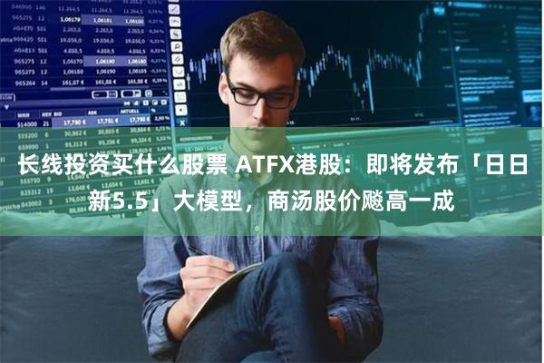 长线投资买什么股票 ATFX港股：即将发布「日日新5.5」大模型，商汤股价飚高一成