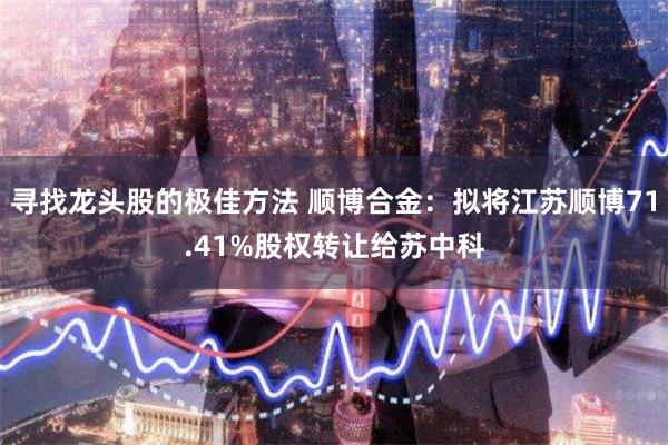 寻找龙头股的极佳方法 顺博合金：拟将江苏顺博71.41%股权转让给苏中科