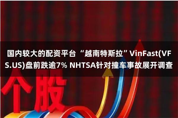 国内较大的配资平台 “越南特斯拉”VinFast(VFS.US)盘前跌逾7% NHTSA针对撞车事故展开调查