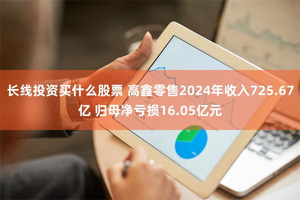 长线投资买什么股票 高鑫零售2024年收入725.67亿 归母净亏损16.05亿元