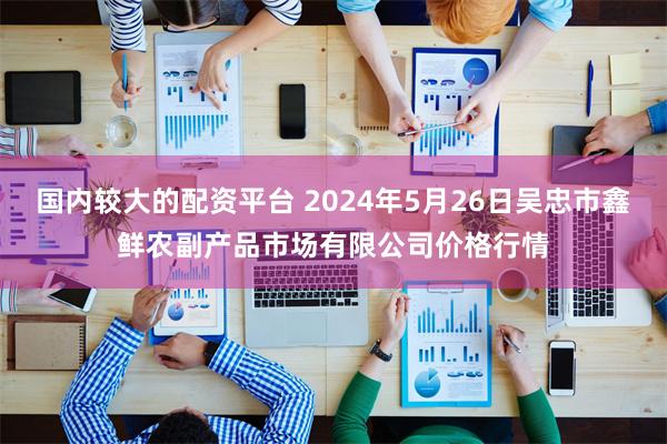 国内较大的配资平台 2024年5月26日吴忠市鑫鲜农副产品市场有限公司价格行情