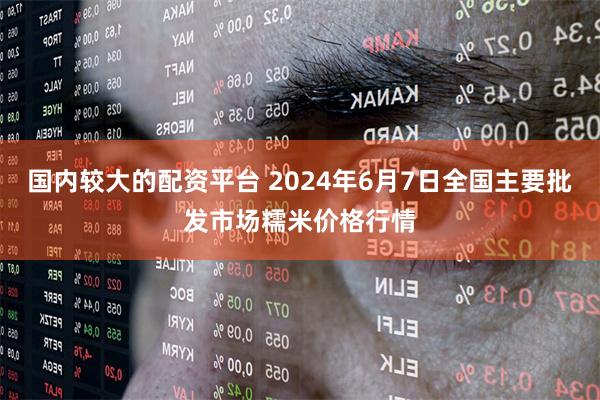 国内较大的配资平台 2024年6月7日全国主要批发市场糯米价格行情