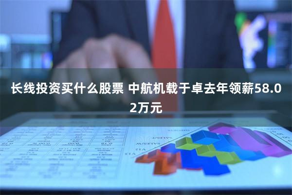 长线投资买什么股票 中航机载于卓去年领薪58.02万元