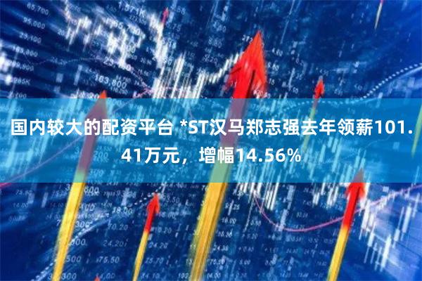 国内较大的配资平台 *ST汉马郑志强去年领薪101.41万元，增幅14.56%