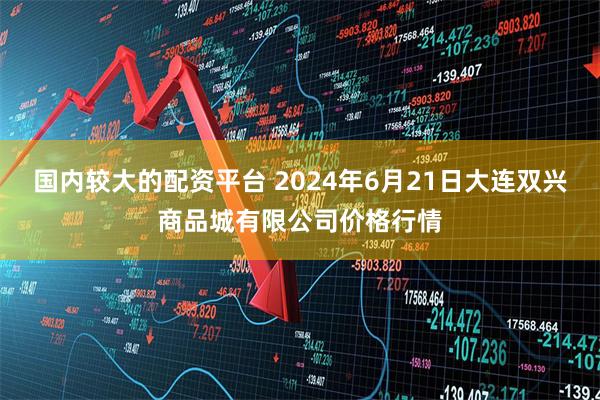 国内较大的配资平台 2024年6月21日大连双兴商品城有限公司价格行情