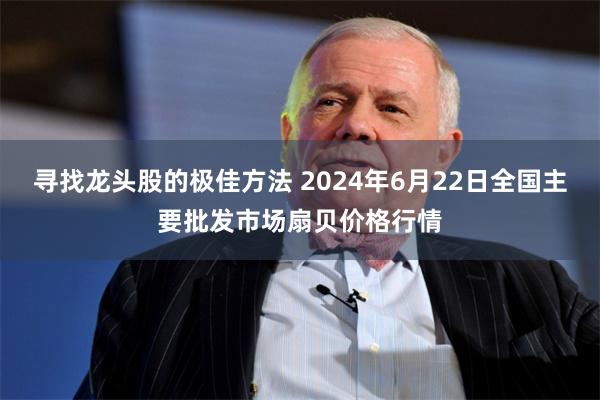 寻找龙头股的极佳方法 2024年6月22日全国主要批发市场扇贝价格行情