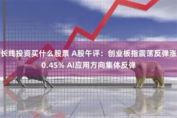 长线投资买什么股票 A股午评：创业板指震荡反弹涨0.45% AI应用方向集体反弹