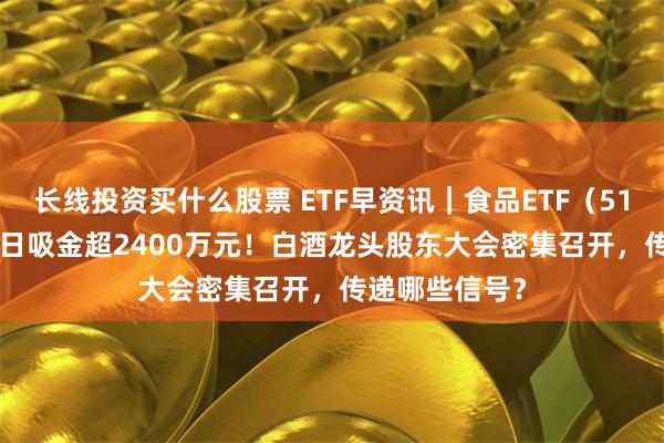 长线投资买什么股票 ETF早资讯｜食品ETF（515710）近10日吸金超2400万元！白酒龙头股东大会密集召开，传递哪些信号？