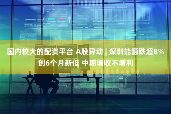 国内较大的配资平台 A股异动 | 深圳能源跌超8%创6个月新低 中期增收不增利