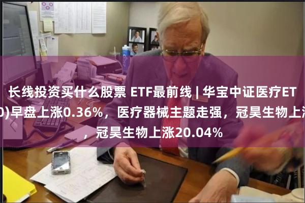 长线投资买什么股票 ETF最前线 | 华宝中证医疗ETF(512170)早盘上涨0.36%，医疗器械主题走强，冠昊生物上涨20.04%