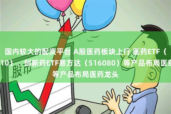 国内较大的配资平台 A股医药板块上行 医药ETF（512010）、创新药ETF易方达（516080）等产品布局医药龙头