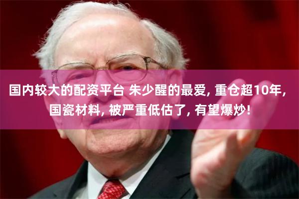 国内较大的配资平台 朱少醒的最爱, 重仓超10年, 国瓷材料, 被严重低估了, 有望爆炒!