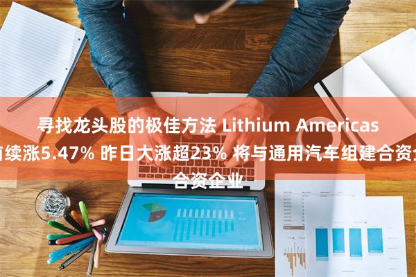 寻找龙头股的极佳方法 Lithium Americas盘前续涨5.47% 昨日大涨超23% 将与通用汽车组建合资企业