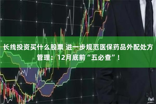 长线投资买什么股票 进一步规范医保药品外配处方管理：12月底前“五必查”！