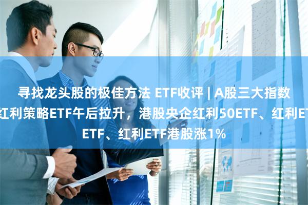 寻找龙头股的极佳方法 ETF收评 | A股三大指数集体下跌，红利策略ETF午后拉升，港股央企红利50ETF、红利ETF港股涨1%