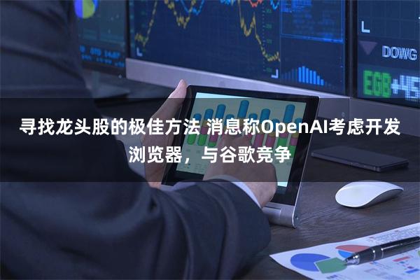 寻找龙头股的极佳方法 消息称OpenAI考虑开发浏览器，与谷歌竞争