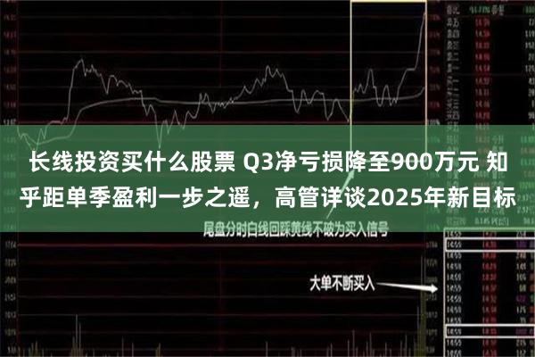 长线投资买什么股票 Q3净亏损降至900万元 知乎距单季盈利一步之遥，高管详谈2025年新目标