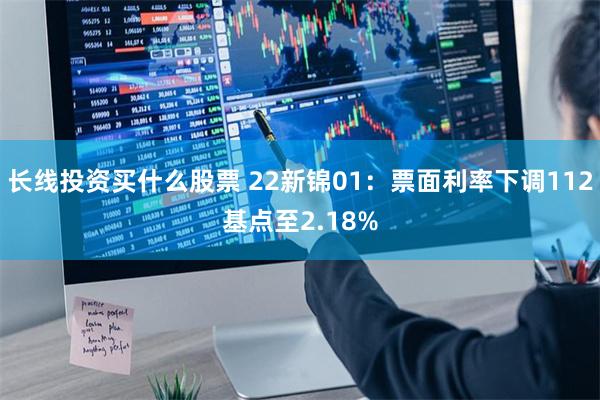 长线投资买什么股票 22新锦01：票面利率下调112基点至2.18%