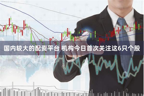 国内较大的配资平台 机构今日首次关注这6只个股