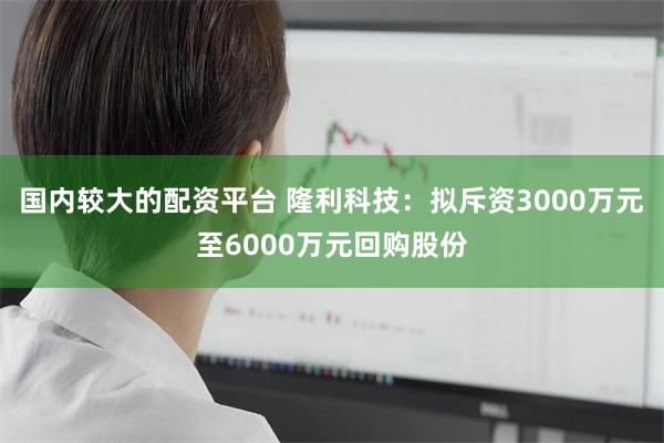 国内较大的配资平台 隆利科技：拟斥资3000万元至6000万元回购股份