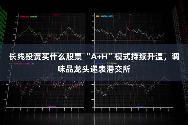 长线投资买什么股票 “A+H”模式持续升温，调味品龙头递表港交所