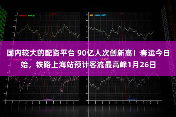 国内较大的配资平台 90亿人次创新高！春运今日始，铁路上海站预计客流最高峰1月26日