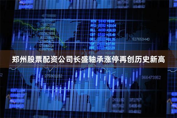 郑州股票配资公司长盛轴承涨停再创历史新高