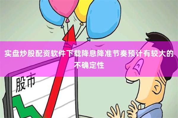 实盘炒股配资软件下载降息降准节奏预计有较大的不确定性