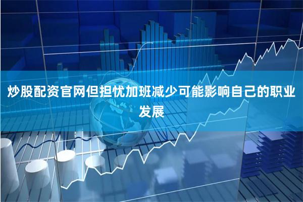 炒股配资官网但担忧加班减少可能影响自己的职业发展
